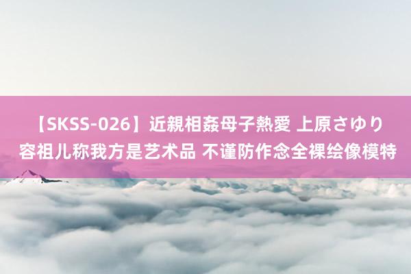 【SKSS-026】近親相姦母子熱愛 上原さゆり 容祖儿称我方是艺术品 不谨防作念全裸绘像模特