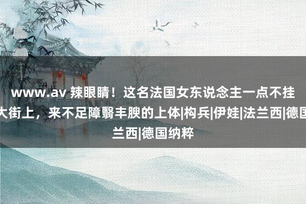 www.av 辣眼睛！这名法国女东说念主一点不挂走在大街上，来不足障翳丰腴的上体|构兵|伊娃|法兰西|德国纳粹