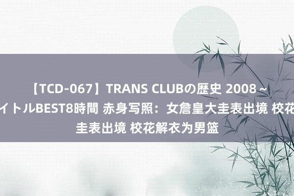 【TCD-067】TRANS CLUBの歴史 2008～2011 44タイトルBEST8時間 赤身写照：女詹皇大圭表出境 校花解衣为男篮