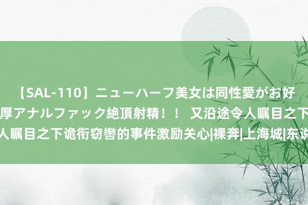 【SAL-110】ニューハーフ美女は同性愛がお好き♪ ニューハーフレズ濃厚アナルファック絶頂射精！！ 又沿途令人瞩目之下诡衔窃辔的事件激励关心|裸奔|上海城|东说念主伦|电脑城