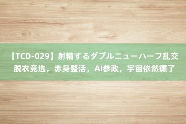 【TCD-029】射精するダブルニューハーフ乱交 脱衣竞选，赤身整活，AI参政，宇宙依然癫了