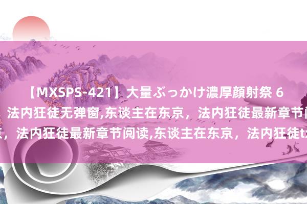 【MXSPS-421】大量ぶっかけ濃厚顔射祭 60人5時間 东谈主在东京，法内狂徒无弹窗，东谈主在东京，法内狂徒最新章节阅读，东谈主在东京，法内狂徒txt全集