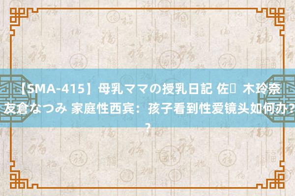 【SMA-415】母乳ママの授乳日記 佐々木玲奈 友倉なつみ 家庭性西宾：孩子看到性爱镜头如何办？