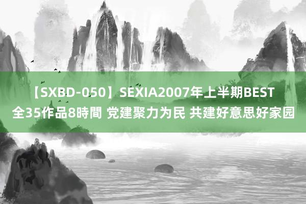 【SXBD-050】SEXIA2007年上半期BEST 全35作品8時間 党建聚力为民 共建好意思好家园