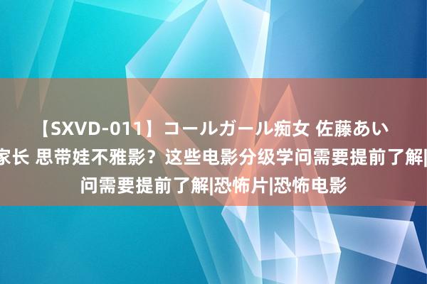 【SXVD-011】コールガール痴女 佐藤あい 新闻多一度丨@家长 思带娃不雅影？这些电影分级学问需要提前了解|恐怖片|恐怖电影