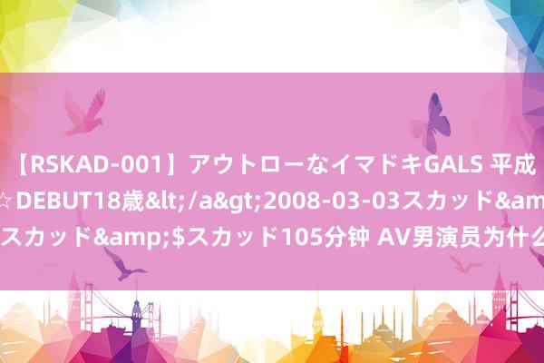 【RSKAD-001】アウトローなイマドキGALS 平成生まれ アウトロー☆DEBUT18歳</a>2008-03-03スカッド&$スカッド105分钟 AV男演员为什么帅哥这样少？