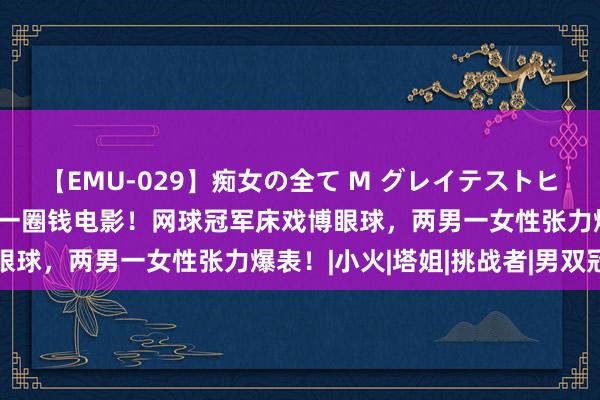 【EMU-029】痴女の全て M グレイテストヒッツ 4時間 老好意思又一圈钱电影！网球冠军床戏博眼球，两男一女性张力爆表！|小火|塔姐|挑战者|男双冠军