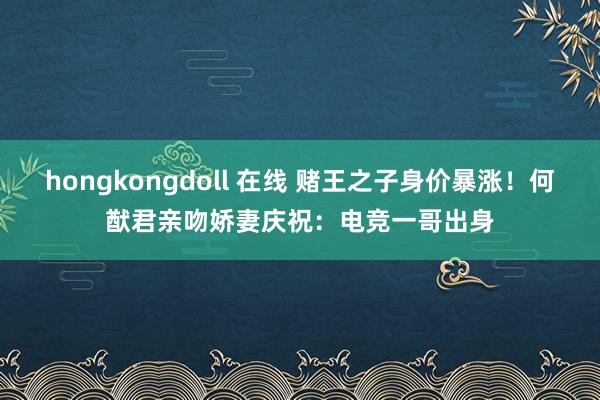 hongkongdoll 在线 赌王之子身价暴涨！何猷君亲吻娇妻庆祝：电竞一哥出身