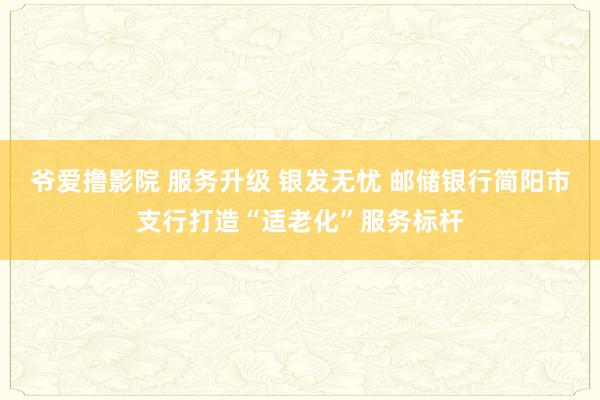 爷爱撸影院 服务升级 银发无忧 邮储银行简阳市支行打造“适老化”服务标杆