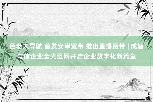 色老大导航 首发安审宽带 推出直播宽带 | 成皆电信企业全光组网开启企业数字化新篇章