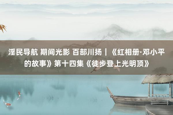 淫民导航 期间光影 百部川扬｜《红相册·邓小平的故事》第十四集《徒步登上光明顶》