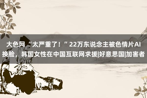 大色网 “太严重了！”22万东说念主被色情片AI换脸，韩国女性在中国互联网求援|好意思国|加害者