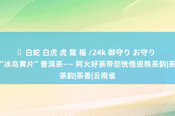 ✨白蛇 白虎 虎 龍 福 /24k 御守り お守り 探秘云南“冰岛黄片”普洱茶—— 阿火好茶带您恍悟迥殊茶韵|茶香|云南省