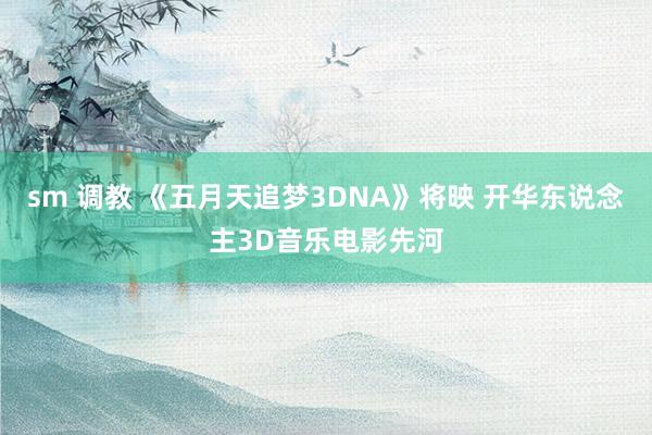 sm 调教 《五月天追梦3DNA》将映 开华东说念主3D音乐电影先河