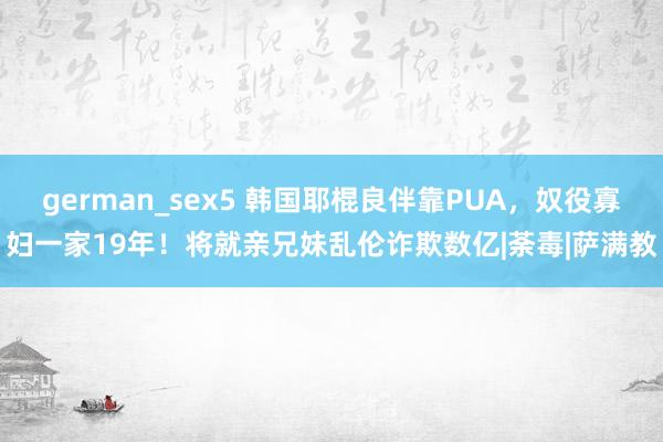 german_sex5 韩国耶棍良伴靠PUA，奴役寡妇一家19年！将就亲兄妹乱伦诈欺数亿|荼毒|萨满教