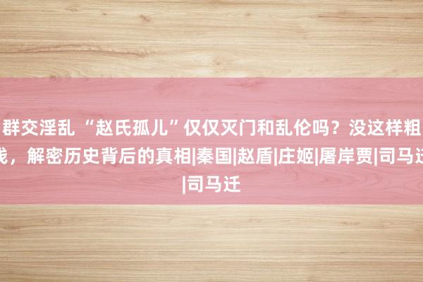 群交淫乱 “赵氏孤儿”仅仅灭门和乱伦吗？没这样粗浅，解密历史背后的真相|秦国|赵盾|庄姬|屠岸贾|司马迁