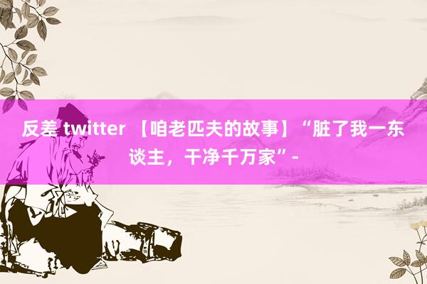 反差 twitter 【咱老匹夫的故事】“脏了我一东谈主，干净千万家”-