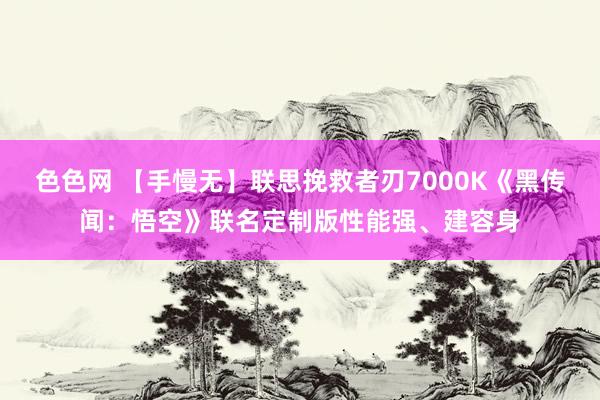 色色网 【手慢无】联思挽救者刃7000K《黑传闻：悟空》联名定制版性能强、建容身