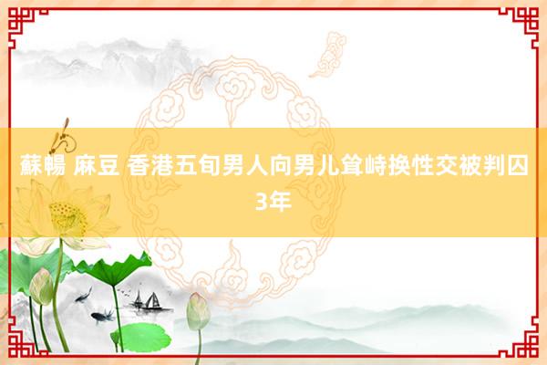 蘇暢 麻豆 香港五旬男人向男儿耸峙换性交被判囚3年