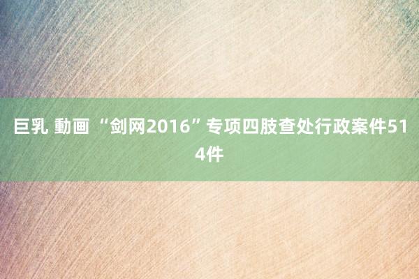 巨乳 動画 “剑网2016”专项四肢查处行政案件514件