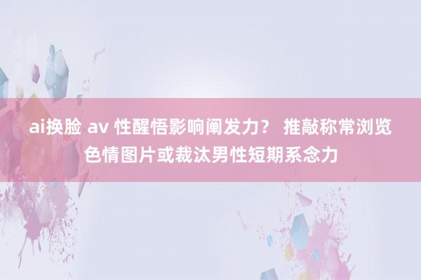 ai换脸 av 性醒悟影响阐发力？ 推敲称常浏览色情图片或裁汰男性短期系念力