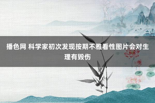 播色网 科学家初次发现按期不雅看性图片会对生理有毁伤