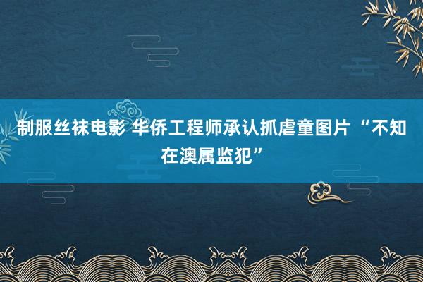 制服丝袜电影 华侨工程师承认抓虐童图片 “不知在澳属监犯”