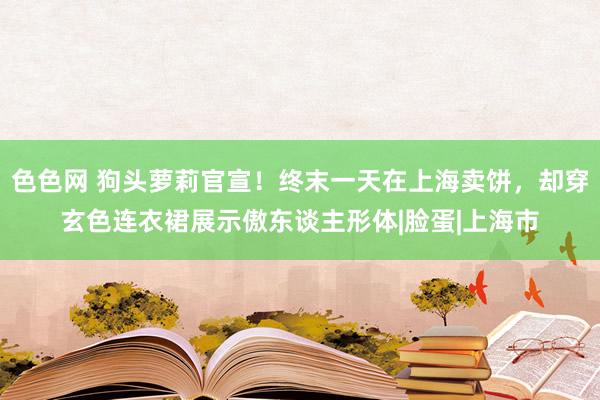 色色网 狗头萝莉官宣！终末一天在上海卖饼，却穿玄色连衣裙展示傲东谈主形体|脸蛋|上海市