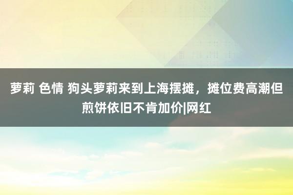 萝莉 色情 狗头萝莉来到上海摆摊，摊位费高潮但煎饼依旧不肯加价|网红