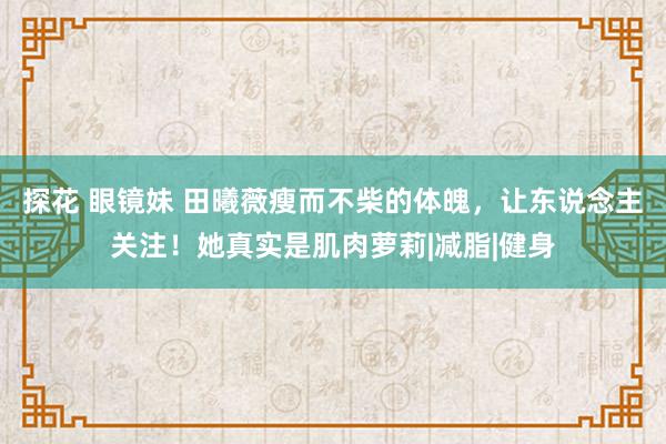 探花 眼镜妹 田曦薇瘦而不柴的体魄，让东说念主关注！她真实是肌肉萝莉|减脂|健身