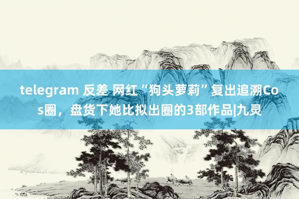 telegram 反差 网红“狗头萝莉”复出追溯Cos圈，盘货下她比拟出圈的3部作品|九灵