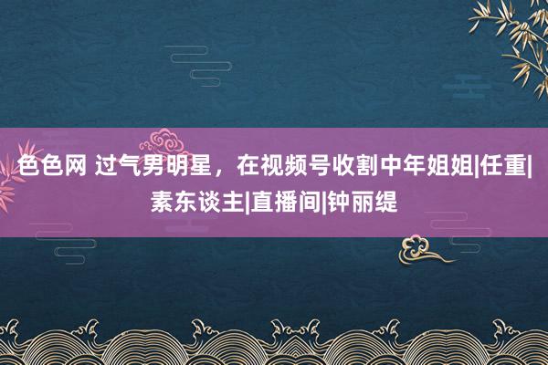 色色网 过气男明星，在视频号收割中年姐姐|任重|素东谈主|直播间|钟丽缇