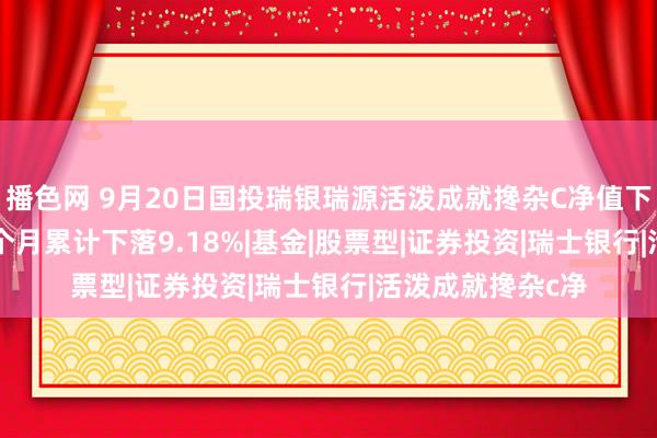 播色网 9月20日国投瑞银瑞源活泼成就搀杂C净值下落0.20%，近3个月累计下落9.18%|基金|股票型|证券投资|瑞士银行|活泼成就搀杂c净