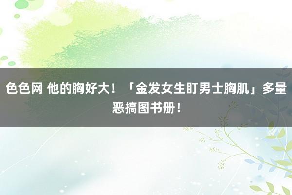 色色网 他的胸好大！「金发女生盯男士胸肌」多量恶搞图书册！