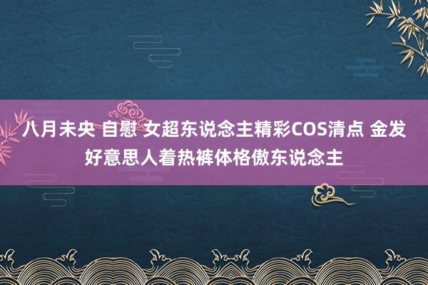 八月未央 自慰 女超东说念主精彩COS清点 金发好意思人着热裤体格傲东说念主