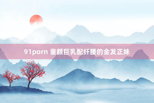 91porn 童颜巨乳配纤腰的金发正妹