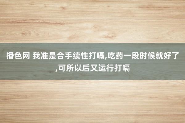 播色网 我准是合手续性打嗝，吃药一段时候就好了，可所以后又运行打嗝