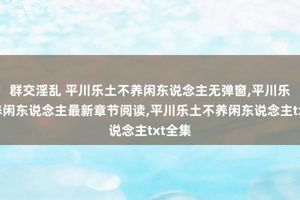 群交淫乱 平川乐土不养闲东说念主无弹窗，平川乐土不养闲东说念主最新章节阅读，平川乐土不养闲东说念主txt全集