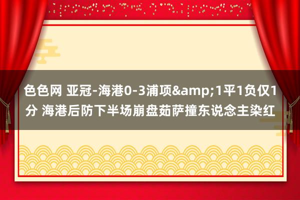 色色网 亚冠-海港0-3浦项&1平1负仅1分 海港后防下半场崩盘茹萨撞东说念主染红