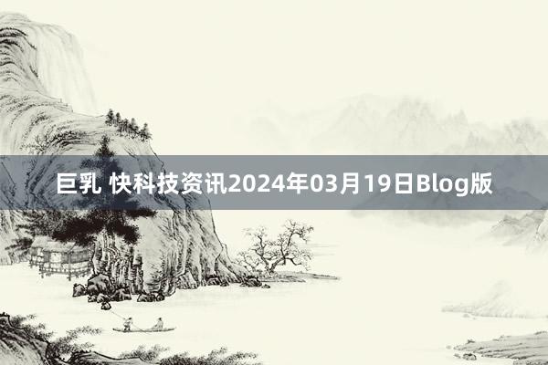 巨乳 快科技资讯2024年03月19日Blog版