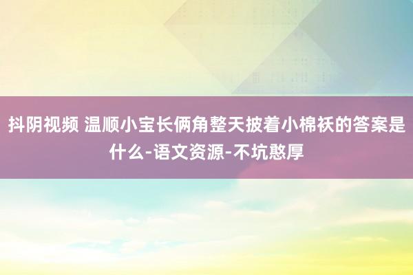 抖阴视频 温顺小宝长俩角整天披着小棉袄的答案是什么-语文资源-不坑憨厚