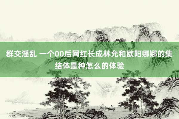 群交淫乱 一个00后网红长成林允和欧阳娜娜的集结体是种怎么的体验