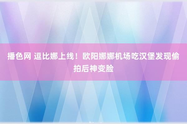 播色网 逗比娜上线！欧阳娜娜机场吃汉堡发现偷拍后神变脸