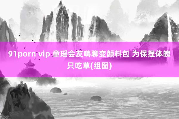 91porn vip 童瑶会友嗨聊变颜料包 为保捏体魄只吃草(组图)