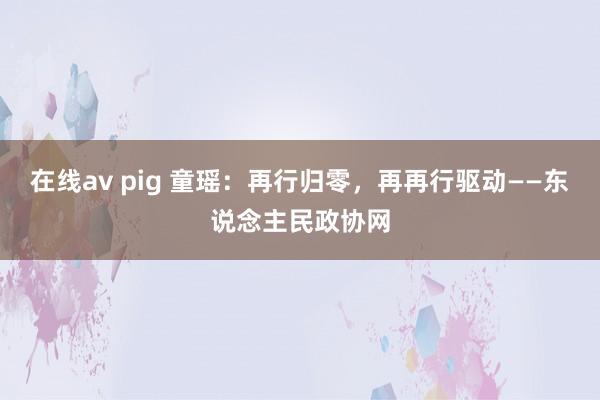 在线av pig 童瑶：再行归零，再再行驱动——东说念主民政协网