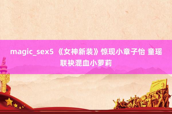 magic_sex5 《女神新装》惊现小章子怡 童瑶联袂混血小萝莉