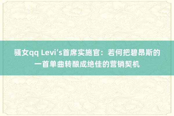 骚女qq Levi’s首席实施官：若何把碧昂斯的一首单曲转酿成绝佳的营销契机