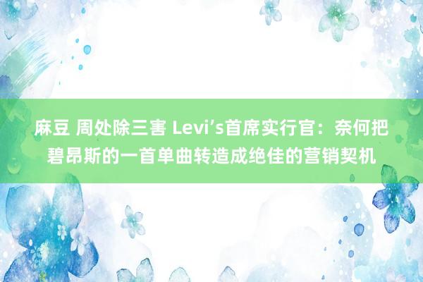 麻豆 周处除三害 Levi’s首席实行官：奈何把碧昂斯的一首单曲转造成绝佳的营销契机