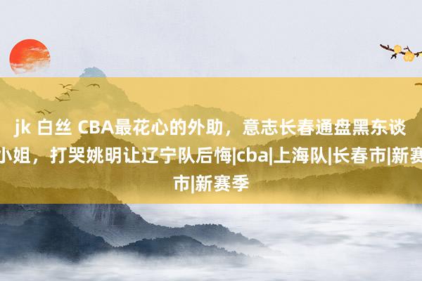 jk 白丝 CBA最花心的外助，意志长春通盘黑东谈主小姐，打哭姚明让辽宁队后悔|cba|上海队|长春市|新赛季