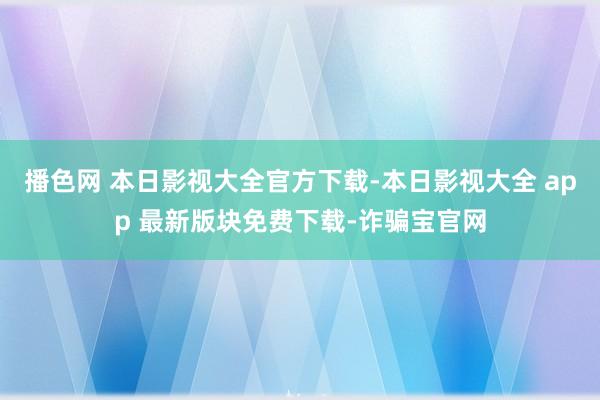 播色网 本日影视大全官方下载-本日影视大全 app 最新版块免费下载-诈骗宝官网